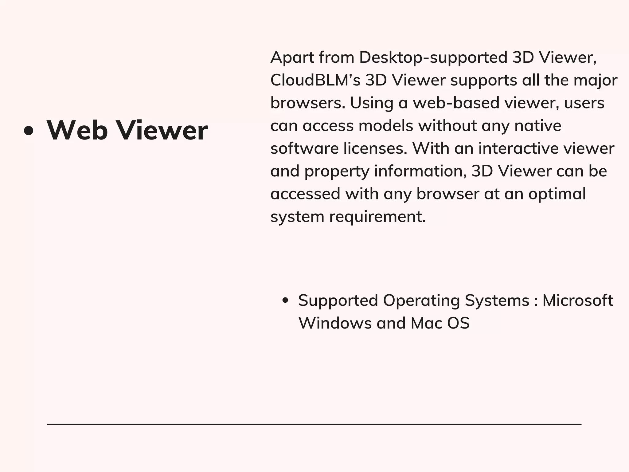 Apart from Desktop-supported 3D Viewer,
CloudBLM’s 3D Viewer supports all the major
browsers. Using a web-based viewer, users
can access models without any native
software licenses. With an interactive viewer
and property information, 3D Viewer can be
accessed with any browser at an optimal
system requirement.
Supported Operating Systems : Microsoft
Windows and Mac OS
Web Viewer
 