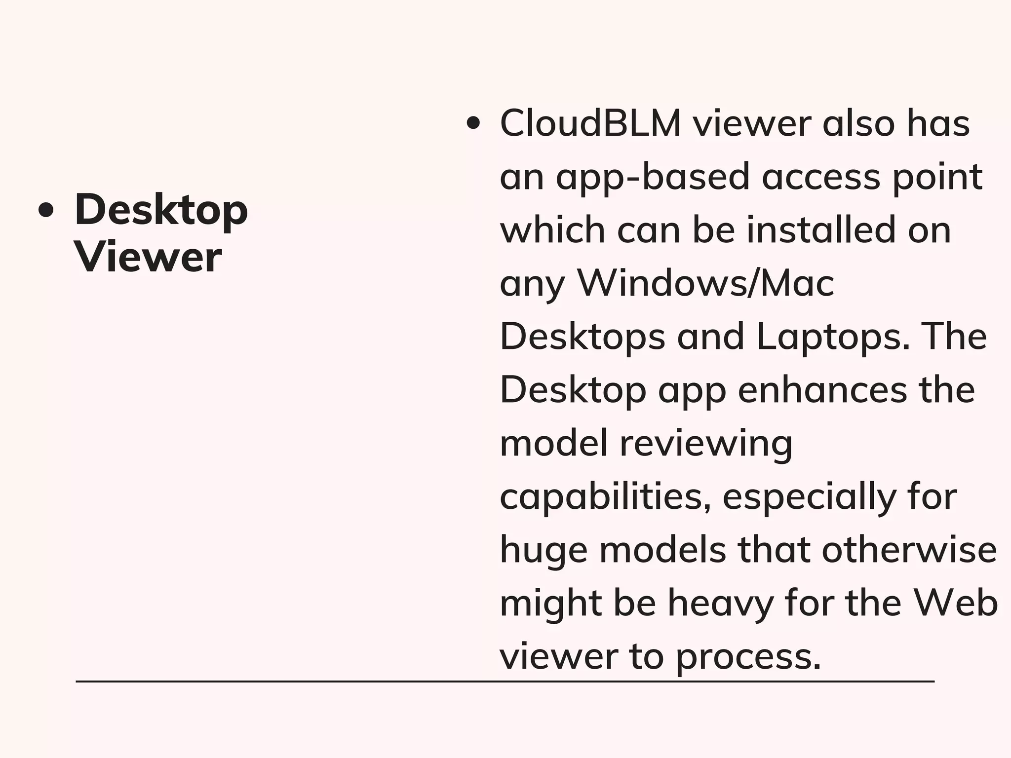 CloudBLM viewer also has
an app-based access point
which can be installed on
any Windows/Mac
Desktops and Laptops. The
Desktop app enhances the
model reviewing
capabilities, especially for
huge models that otherwise
might be heavy for the Web
viewer to process.
Desktop
Viewer
 