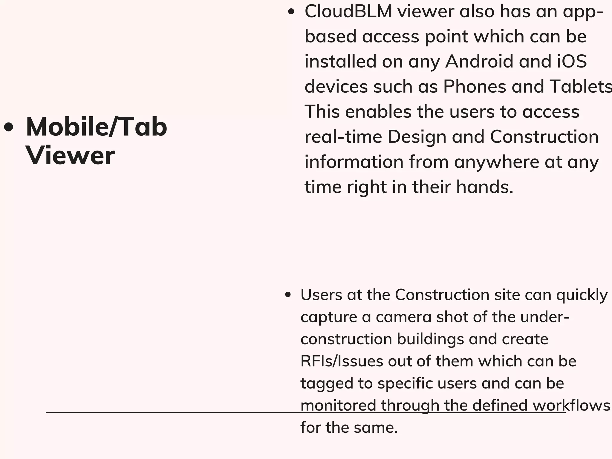 CloudBLM viewer also has an app-
based access point which can be
installed on any Android and iOS
devices such as Phones and Tablets
This enables the users to access
real-time Design and Construction
information from anywhere at any
time right in their hands.
Users at the Construction site can quickly
capture a camera shot of the under-
construction buildings and create
RFIs/Issues out of them which can be
tagged to specific users and can be
monitored through the defined workflows
for the same.
Mobile/Tab
Viewer​
 
