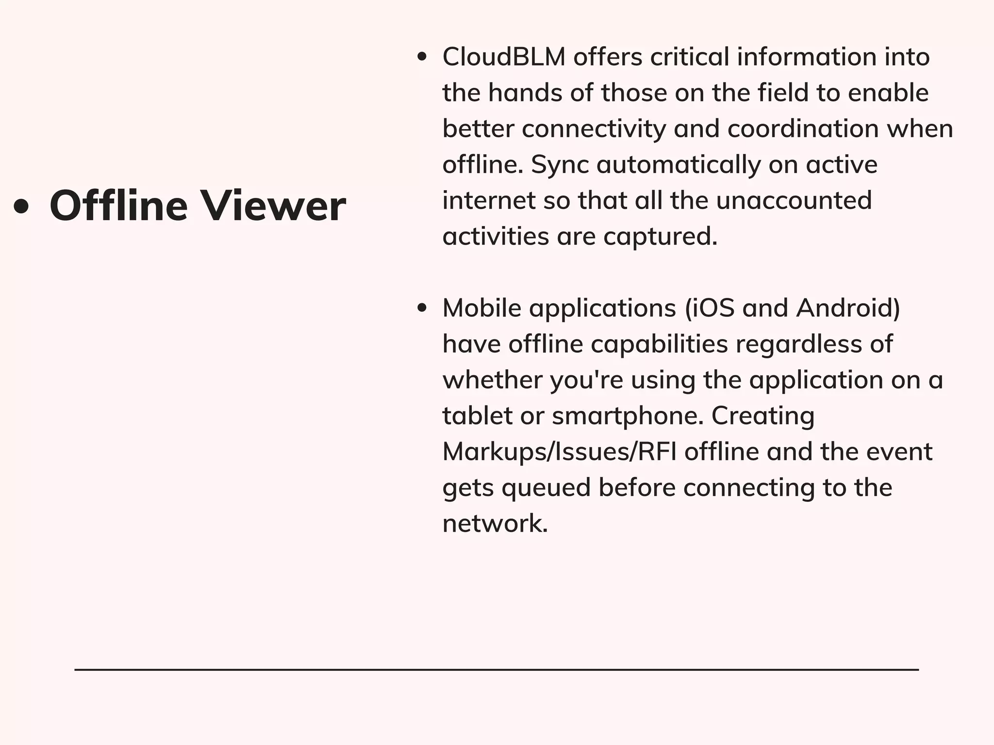 CloudBLM offers critical information into
the hands of those on the field to enable
better connectivity and coordination when
offline. Sync automatically on active
internet so that all the unaccounted
activities are captured.
Mobile applications (iOS and Android)
have offline capabilities regardless of
whether you're using the application on a
tablet or smartphone. Creating
Markups/Issues/RFI offline and the event
gets queued before connecting to the
network.
Offline Viewer​
 