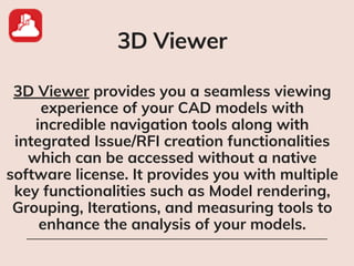 3D Viewer
3D Viewer provides you a seamless viewing
experience of your CAD models with
incredible navigation tools along with
integrated Issue/RFI creation functionalities
which can be accessed without a native
software license. It provides you with multiple
key functionalities such as Model rendering,
Grouping, Iterations, and measuring tools to
enhance the analysis of your models.
 