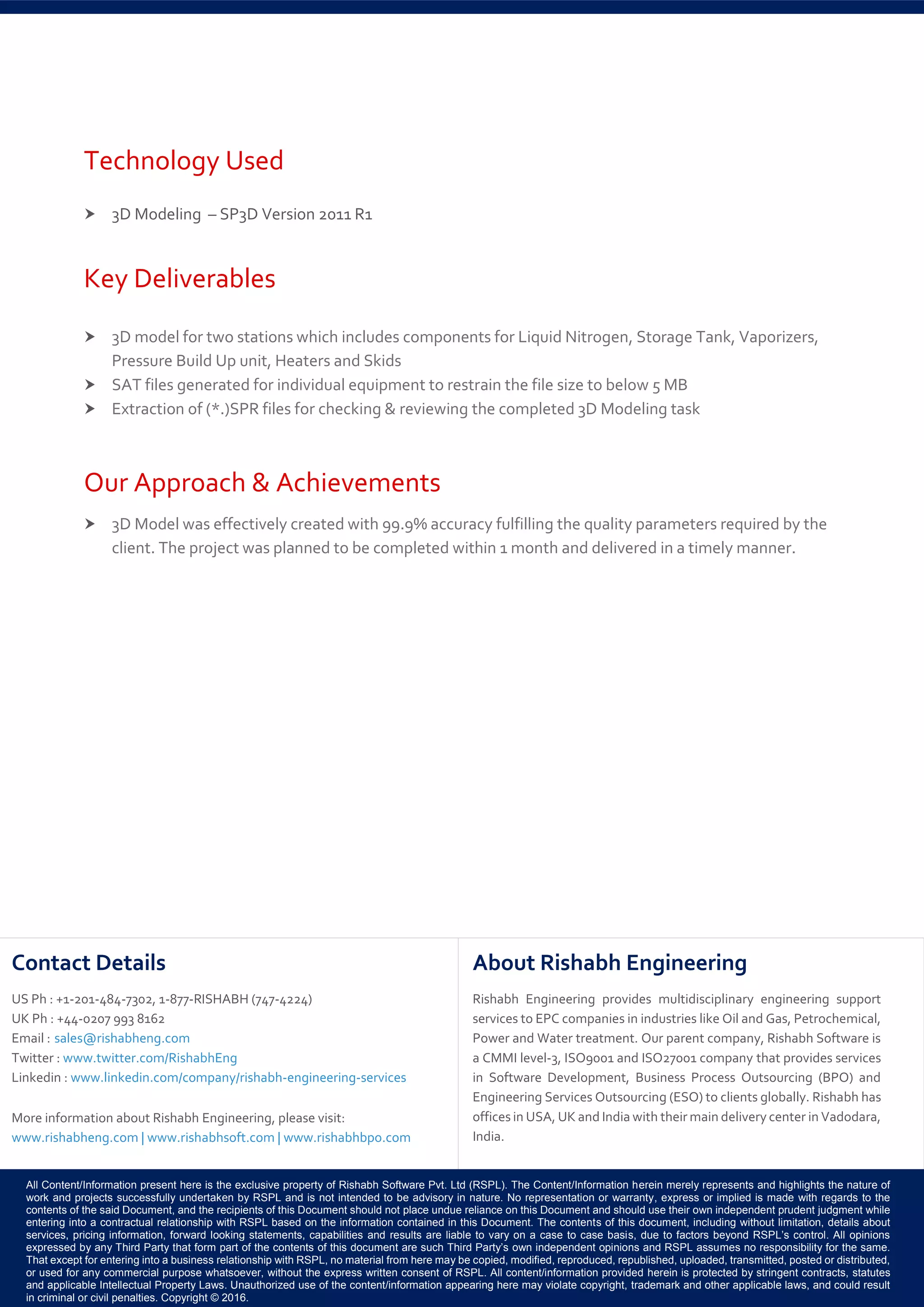All Content/Information present here is the exclusive property of Rishabh Software Pvt. Ltd (RSPL). The Content/Information herein merely represents and highlights the nature of
work and projects successfully undertaken by RSPL and is not intended to be advisory in nature. No representation or warranty, express or implied is made with regards to the
contents of the said Document, and the recipients of this Document should not place undue reliance on this Document and should use their own independent prudent judgment while
entering into a contractual relationship with RSPL based on the information contained in this Document. The contents of this document, including without limitation, details about
services, pricing information, forward looking statements, capabilities and results are liable to vary on a case to case basis, due to factors beyond RSPL’s control. All opinions
expressed by any Third Party that form part of the contents of this document are such Third Party’s own independent opinions and RSPL assumes no responsibility for the same.
That except for entering into a business relationship with RSPL, no material from here may be copied, modified, reproduced, republished, uploaded, transmitted, posted or distributed,
or used for any commercial purpose whatsoever, without the express written consent of RSPL. All content/information provided herein is protected by stringent contracts, statutes
and applicable Intellectual Property Laws. Unauthorized use of the content/information appearing here may violate copyright, trademark and other applicable laws, and could result
in criminal or civil penalties. Copyright © 2016.
Contact Details
US Ph : +1-201-484-7302, 1-877-RISHABH (747-4224)
UK Ph : +44-0207 993 8162
Email : sales@rishabheng.com
Twitter : www.twitter.com/RishabhEng
Linkedin : www.linkedin.com/company/rishabh-engineering-services
More information about Rishabh Engineering, please visit:
www.rishabheng.com | www.rishabhsoft.com | www.rishabhbpo.com
About Rishabh Engineering
Rishabh Engineering provides multidisciplinary engineering support
services to EPC companies in industries like Oil and Gas, Petrochemical,
Power and Water treatment. Our parent company, Rishabh Software is
a CMMI level-3, ISO9001 and ISO27001 company that provides services
in Software Development, Business Process Outsourcing (BPO) and
Engineering Services Outsourcing (ESO) to clients globally. Rishabh has
offices in USA, UK and India with their main delivery center in Vadodara,
India.
Technology Used
 3D Modeling – SP3D Version 2011 R1
Key Deliverables
 3D model for two stations which includes components for Liquid Nitrogen, Storage Tank, Vaporizers,
Pressure Build Up unit, Heaters and Skids
 SAT files generated for individual equipment to restrain the file size to below 5 MB
 Extraction of (*.)SPR files for checking & reviewing the completed 3D Modeling task
Our Approach & Achievements
 3D Model was effectively created with 99.9% accuracy fulfilling the quality parameters required by the
client. The project was planned to be completed within 1 month and delivered in a timely manner.
 