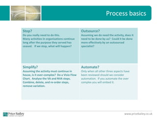 www.pricebailey.co.uk
Process basics
Stop?
Do you really need to do this.
Many activities in organisations continue
long after the purpose they served has
ceased. If we stop, what will happen?
Outsource?
Assuming we do need the activity, does it
need to be done by us? Could it be done
more effectively by an outsourced
specialist?
Simplify?
Assuming the activity must continue in
house, is it over-complex? Do a Visio Flow
Chart. Analyse the VA and NVA steps.
Combine, delete, and re-order steps,
remove variation.
Automate?
Only when all other three aspects have
been reviewed should we consider
automation. If you automate the over
complex you will embed it.
 