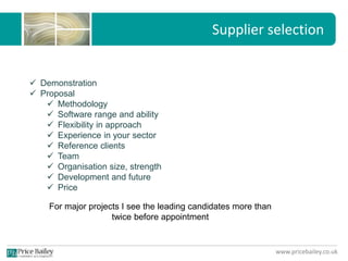 www.pricebailey.co.uk
Supplier selection
 Demonstration
 Proposal
 Methodology
 Software range and ability
 Flexibility in approach
 Experience in your sector
 Reference clients
 Team
 Organisation size, strength
 Development and future
 Price
For major projects I see the leading candidates more than
twice before appointment
 
