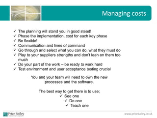 www.pricebailey.co.uk
Managing costs
 The planning will stand you in good stead!
 Phase the implementation, cost for each key phase
 Be flexible!
 Communication and lines of command
 Go through and select what you can do, what they must do
 Play to your suppliers strengths and don’t lean on them too
much
 Do your part of the work – be ready to work hard
 Test environment and user acceptance testing crucial
You and your team will need to own the new
processes and the software.
The best way to get there is to use;
 See one
 Do one
 Teach one
 