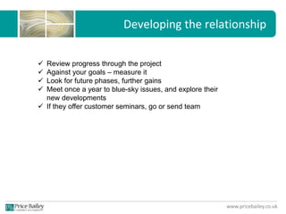 www.pricebailey.co.uk
Developing the relationship
 Review progress through the project
 Against your goals – measure it
 Look for future phases, further gains
 Meet once a year to blue-sky issues, and explore their
new developments
 If they offer customer seminars, go or send team
 