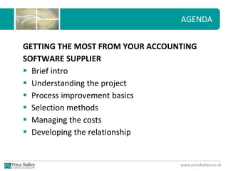 www.pricebailey.co.uk
AGENDA
GETTING THE MOST FROM YOUR ACCOUNTING
SOFTWARE SUPPLIER
 Brief intro
 Understanding the project
 Process improvement basics
 Selection methods
 Managing the costs
 Developing the relationship
 