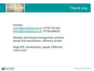 www.pricebailey.co.uk
Thank you
Contact:
nickm@pricebailey.co.uk 07767 201450
Alanb@pricebailey.co.uk 07799 866025
Strategy and change management, process
design and specification, efficiency review
Sage 200, development, payroll, CRM and
much more.
 