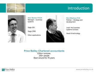 www.pricebailey.co.uk
Introduction
Alan Becker FCCA
Manager – business
systems
Sage 200
Sage CRM
Other applications
Nick Mayhew FCA
Partner – Strategy and
development
Lead the business
systems function
Head of technology
Price Bailey Chartered accountants
£20m+ turnover,
250+ people
Been around for 76 years
 