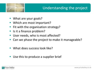 www.pricebailey.co.uk
Understanding the project
 What are your goals?
 Which are most important?
 Fit with the organisation strategy?
 Is it a finance problem?
 User needs, who is most affected?
 Can we phase the project to make it manageable?
 What does success look like?
 Use this to produce a supplier brief
 