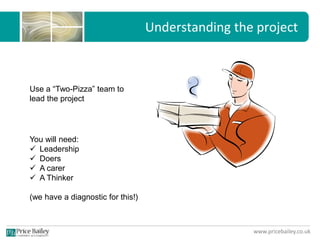 www.pricebailey.co.uk
Understanding the project
Use a “Two-Pizza” team to
lead the project
You will need:
 Leadership
 Doers
 A carer
 A Thinker
(we have a diagnostic for this!)
 