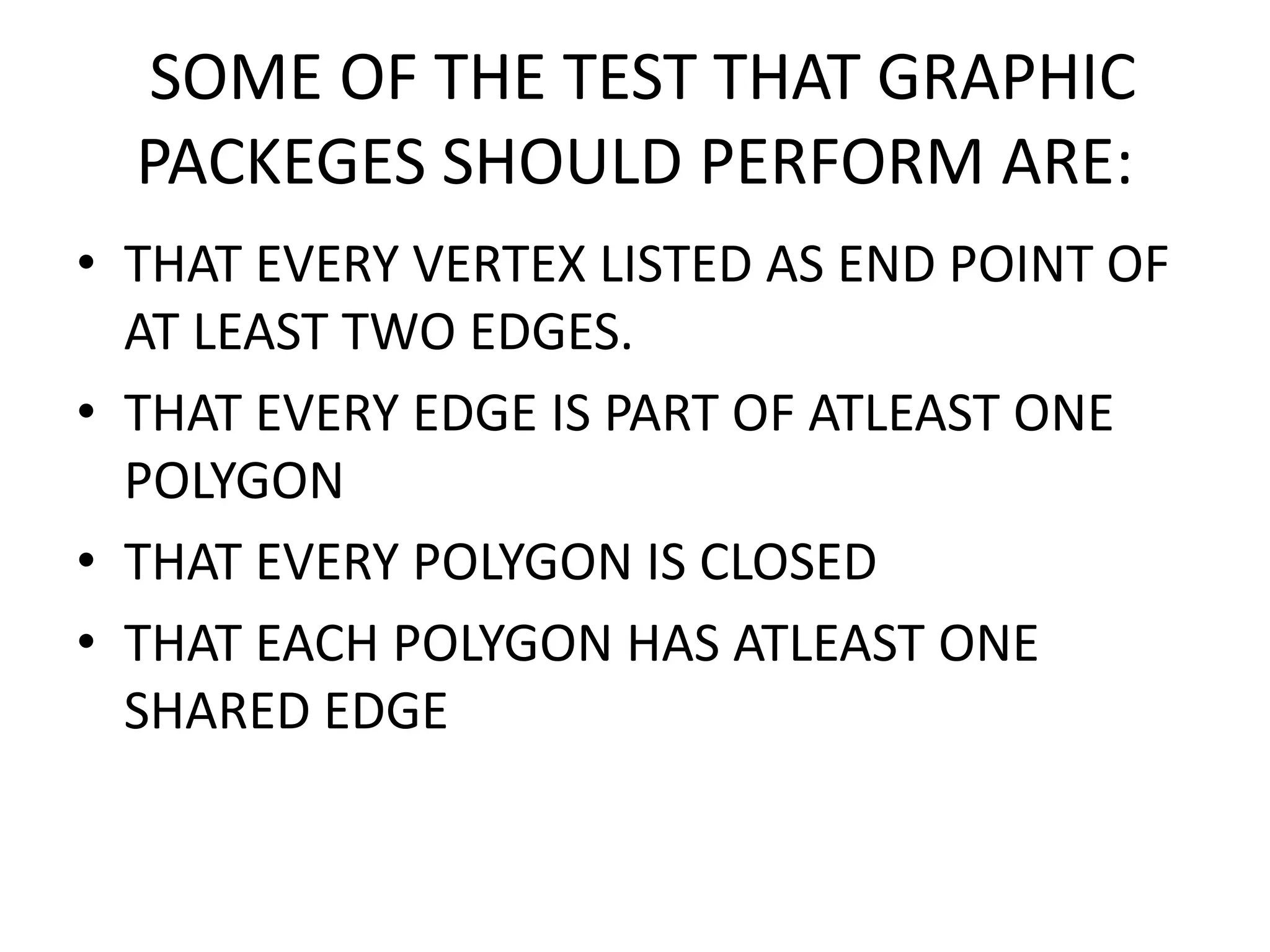 SOME OF THE TEST THAT GRAPHIC
PACKEGES SHOULD PERFORM ARE:
• THAT EVERY VERTEX LISTED AS END POINT OF
AT LEAST TWO EDGES.
• THAT EVERY EDGE IS PART OF ATLEAST ONE
POLYGON
• THAT EVERY POLYGON IS CLOSED
• THAT EACH POLYGON HAS ATLEAST ONE
SHARED EDGE
 