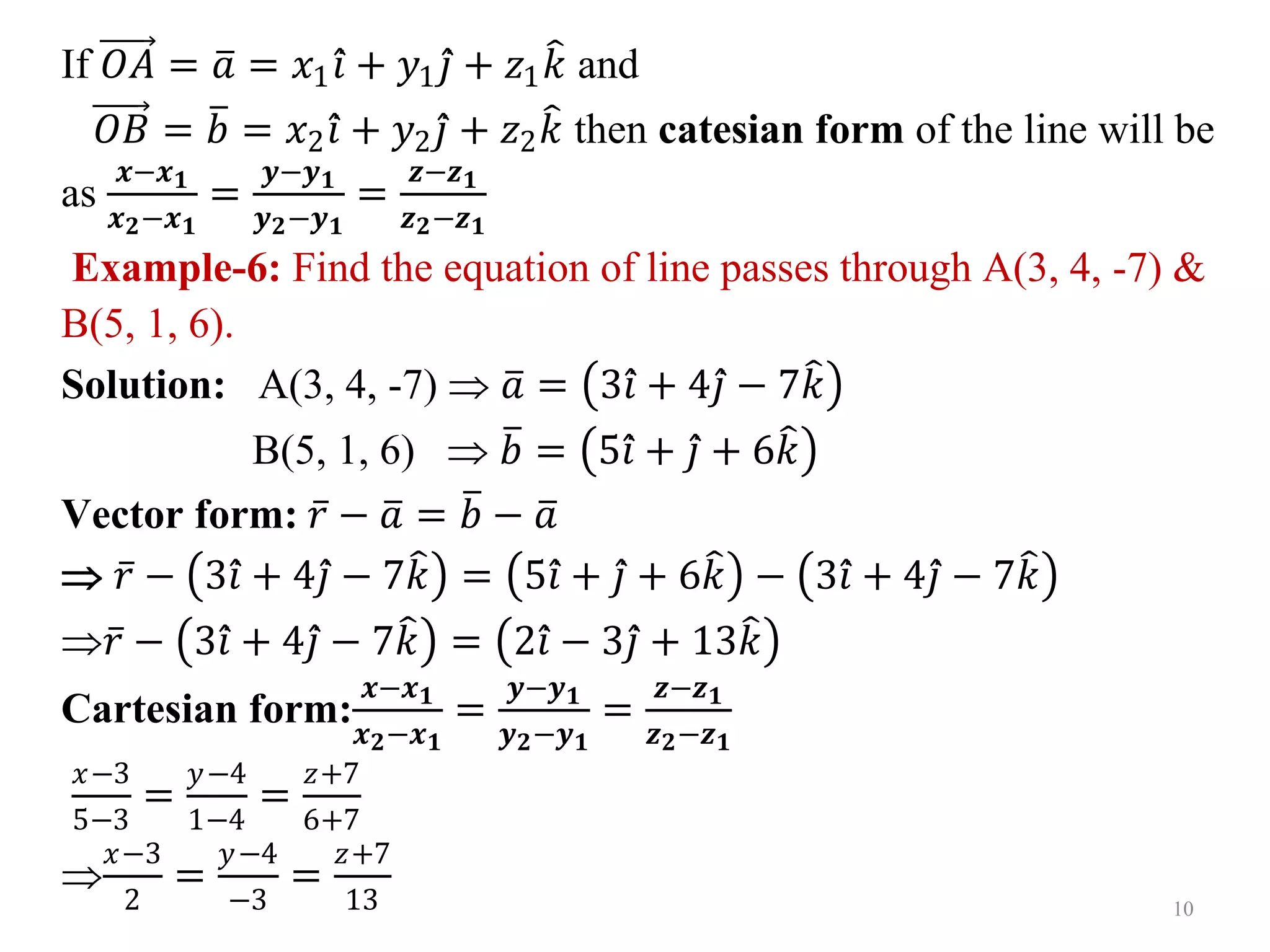 If 𝑂𝐴 = 𝑎 = 𝑥1𝑖 + 𝑦1𝑗 + 𝑧1𝑘 and
𝑂𝐵 = 𝑏 = 𝑥2𝑖 + 𝑦2𝑗 + 𝑧2𝑘 then catesian form of the line will be
as
𝒙−𝒙𝟏
𝒙𝟐−𝒙𝟏
=
𝒚−𝒚𝟏
𝒚𝟐−𝒚𝟏
=
𝒛−𝒛𝟏
𝒛𝟐−𝒛𝟏
Example-6: Find the equation of line passes through A(3, 4, -7) &
B(5, 1, 6).
Solution: A(3, 4, -7)  𝑎 = 3𝑖 + 4𝑗 − 7𝑘
B(5, 1, 6)  𝑏 = 5𝑖 + 𝑗 + 6𝑘
Vector form: 𝑟 − 𝑎 = 𝑏 − 𝑎
 𝑟 − 3𝑖 + 4𝑗 − 7𝑘 = 5𝑖 + 𝑗 + 6𝑘 − 3𝑖 + 4𝑗 − 7𝑘
𝑟 − 3𝑖 + 4𝑗 − 7𝑘 = 2𝑖 − 3𝑗 + 13𝑘
Cartesian form:
𝒙−𝒙𝟏
𝒙𝟐−𝒙𝟏
=
𝒚−𝒚𝟏
𝒚𝟐−𝒚𝟏
=
𝒛−𝒛𝟏
𝒛𝟐−𝒛𝟏
𝑥−3
5−3
=
𝑦−4
1−4
=
𝑧+7
6+7

𝑥−3
2
=
𝑦−4
−3
=
𝑧+7
13 10
 