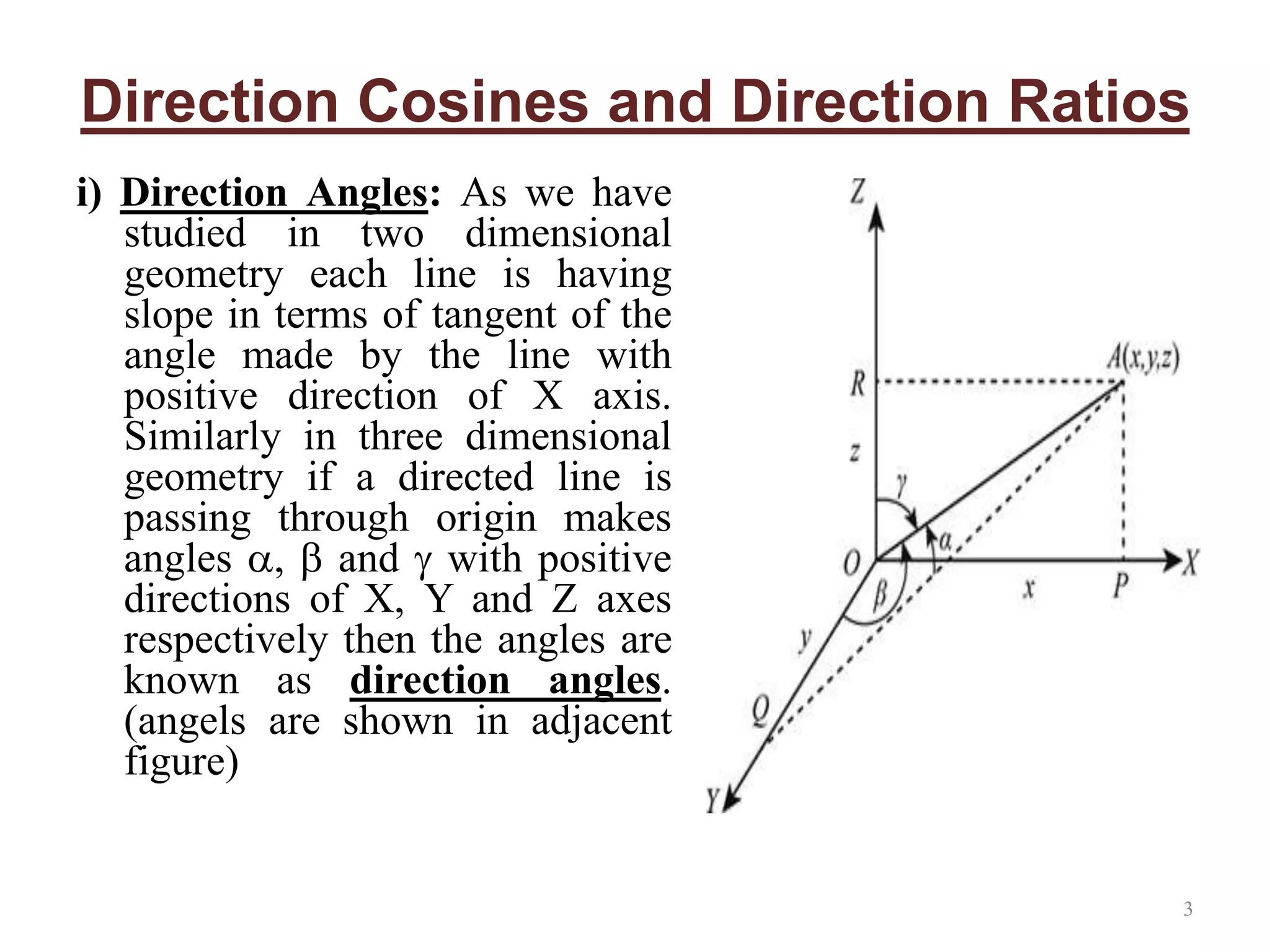 Direction Cosines and Direction Ratios
i) Direction Angles: As we have
studied in two dimensional
geometry each line is having
slope in terms of tangent of the
angle made by the line with
positive direction of X axis.
Similarly in three dimensional
geometry if a directed line is
passing through origin makes
angles ,  and  with positive
directions of X, Y and Z axes
respectively then the angles are
known as direction angles.
(angels are shown in adjacent
figure)
3
 
