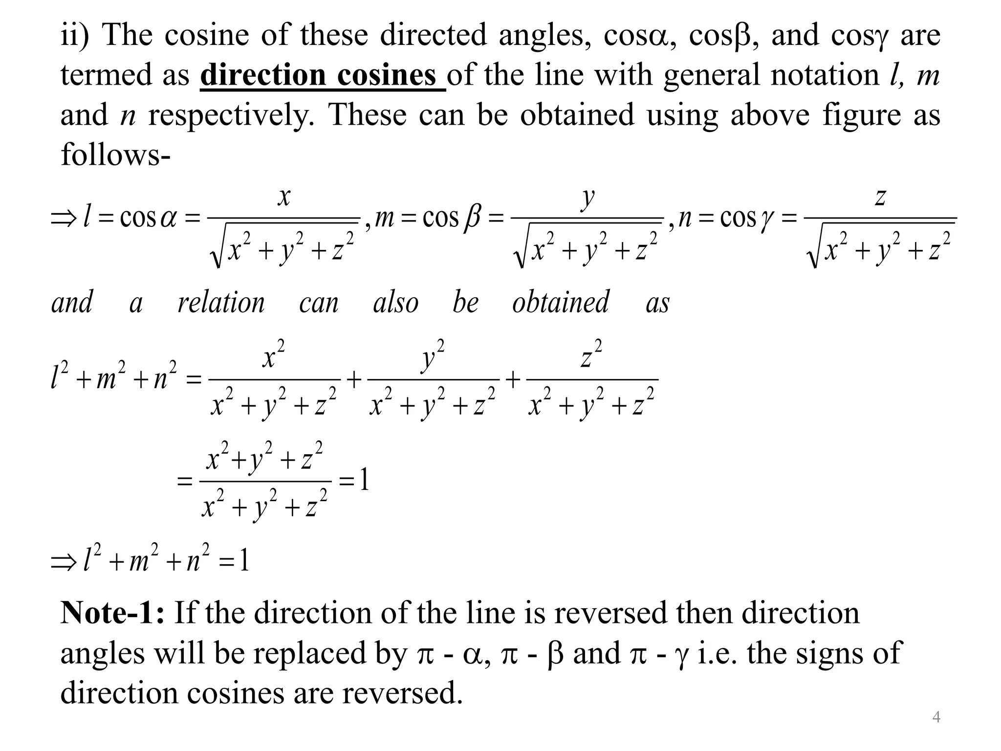 ii) The cosine of these directed angles, cos, cos, and cos are
termed as direction cosines of the line with general notation l, m
and n respectively. These can be obtained using above figure as
follows-
Note-1: If the direction of the line is reversed then direction
angles will be replaced by  - ,  -  and  -  i.e. the signs of
direction cosines are reversed.
1
1
cos
,
cos
,
cos
2
2
2
2
2
2
2
2
2
2
2
2
2
2
2
2
2
2
2
2
2
2
2
2
2
2
2
2
2
2
2
2
2


































n
m
l
z
y
x
z
y
x
z
y
x
z
z
y
x
y
z
y
x
x
n
m
l
as
obtained
be
also
can
relation
a
and
z
y
x
z
n
z
y
x
y
m
z
y
x
x
l 


4
 