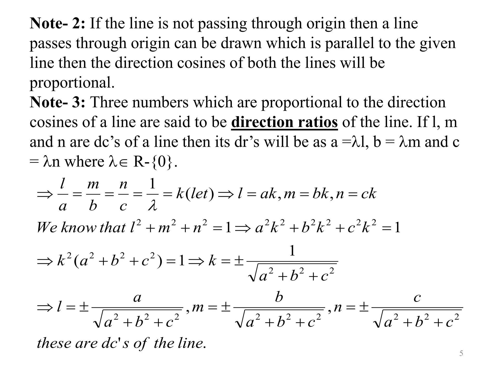 Note- 2: If the line is not passing through origin then a line
passes through origin can be drawn which is parallel to the given
line then the direction cosines of both the lines will be
proportional.
Note- 3: Three numbers which are proportional to the direction
cosines of a line are said to be direction ratios of the line. If l, m
and n are dc’s of a line then its dr’s will be as a =l, b = m and c
= n where  R-{0}.
.
'
,
,
1
1
)
(
1
1
,
,
)
(
1
2
2
2
2
2
2
2
2
2
2
2
2
2
2
2
2
2
2
2
2
2
2
2
2
2
line
the
of
s
dc
are
these
c
b
a
c
n
c
b
a
b
m
c
b
a
a
l
c
b
a
k
c
b
a
k
k
c
k
b
k
a
n
m
l
that
know
We
ck
n
bk
m
ak
l
let
k
c
n
b
m
a
l







































5
 