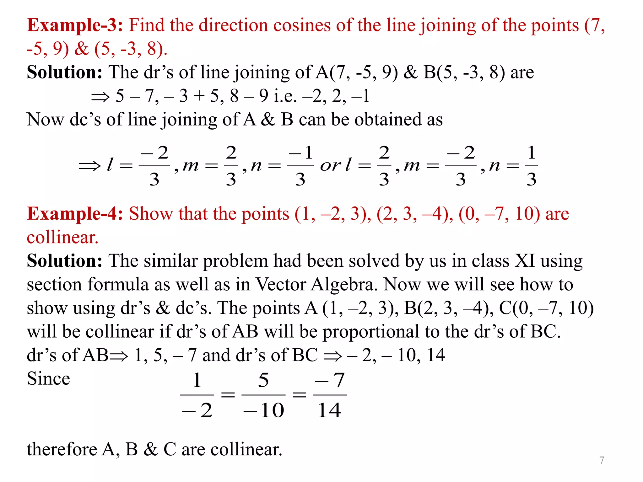 Example-3: Find the direction cosines of the line joining of the points (7,
-5, 9) & (5, -3, 8).
Solution: The dr’s of line joining of A(7, -5, 9) & B(5, -3, 8) are
 5 – 7, – 3 + 5, 8 – 9 i.e. –2, 2, –1
Now dc’s of line joining of A & B can be obtained as
Example-4: Show that the points (1, –2, 3), (2, 3, –4), (0, –7, 10) are
collinear.
Solution: The similar problem had been solved by us in class XI using
section formula as well as in Vector Algebra. Now we will see how to
show using dr’s & dc’s. The points A (1, –2, 3), B(2, 3, –4), C(0, –7, 10)
will be collinear if dr’s of AB will be proportional to the dr’s of BC.
dr’s of AB 1, 5, – 7 and dr’s of BC  – 2, – 10, 14
Since
therefore A, B & C are collinear.
3
1
,
3
2
,
3
2
3
1
,
3
2
,
3
2









 n
m
l
or
n
m
l
14
7
10
5
2
1 




7
 