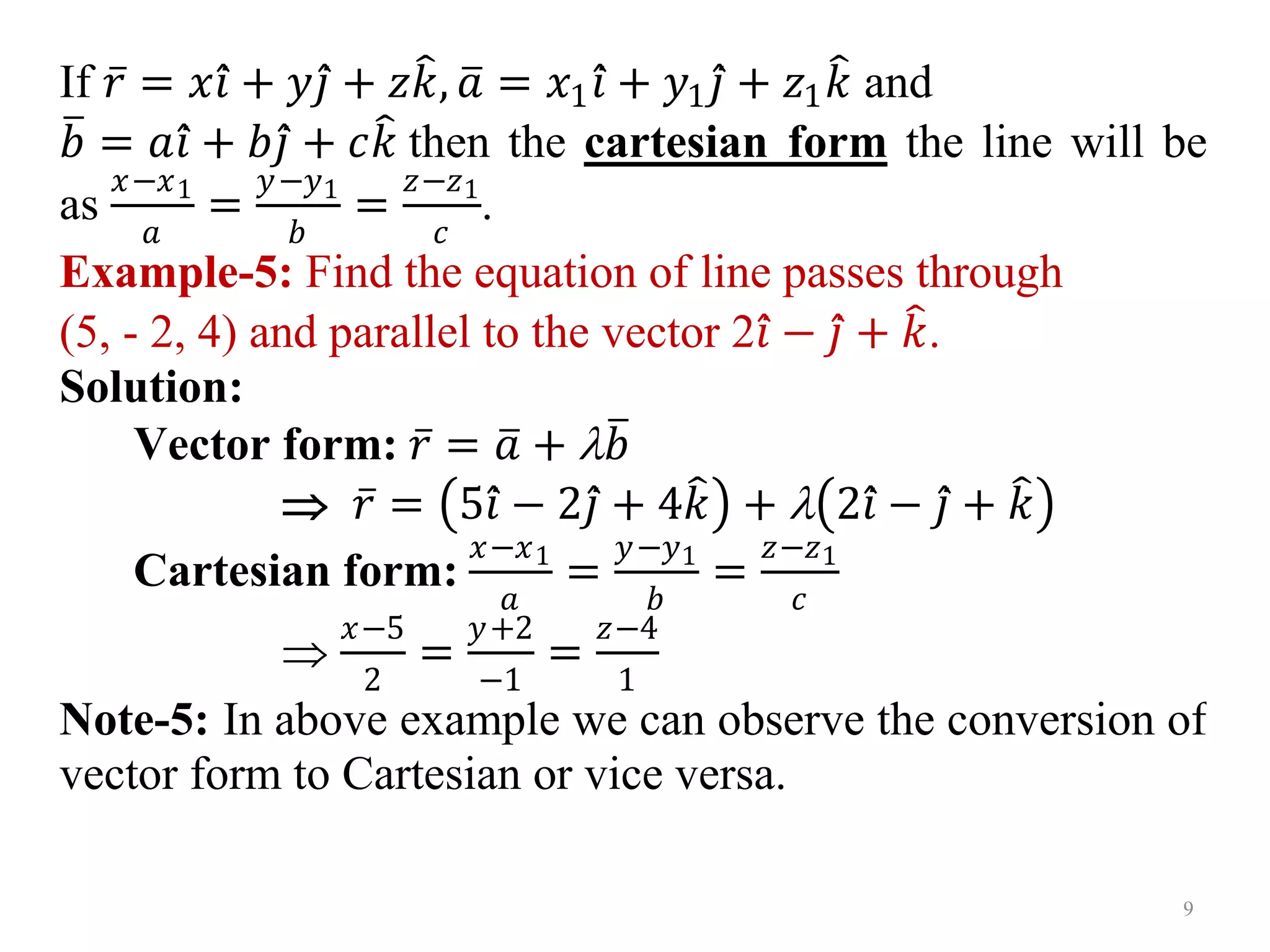 If 𝑟 = 𝑥𝑖 + 𝑦𝑗 + 𝑧𝑘, 𝑎 = 𝑥1𝑖 + 𝑦1𝑗 + 𝑧1𝑘 and
𝑏 = 𝑎𝑖 + 𝑏𝑗 + 𝑐𝑘 then the cartesian form the line will be
as
𝑥−𝑥1
𝑎
=
𝑦−𝑦1
𝑏
=
𝑧−𝑧1
𝑐
.
Example-5: Find the equation of line passes through
(5, - 2, 4) and parallel to the vector 2𝑖 − 𝑗 + 𝑘.
Solution:
Vector form: 𝑟 = 𝑎 + 𝑏
 𝑟 = 5𝑖 − 2𝑗 + 4𝑘 +  2𝑖 − 𝑗 + 𝑘
Cartesian form:
𝑥−𝑥1
𝑎
=
𝑦−𝑦1
𝑏
=
𝑧−𝑧1
𝑐

𝑥−5
2
=
𝑦+2
−1
=
𝑧−4
1
Note-5: In above example we can observe the conversion of
vector form to Cartesian or vice versa.
9
 