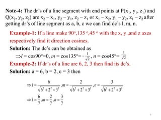 Note-4: The dr’s of a line segment with end points at P(x1, y1, z1) and
Q(x2, y2, z2) are x2 – x1, y2 – y1, z2 – z1 or x1 – x2, y1 – y2, z1 – z2 after
getting dr’s of line segment as a, b, c we can find dc’s l, m, n.
Example-1: If a line make 90o,135 o,45 o with the x, y ,and z axes
respectively find it direction cosines.
Solution: The dc’s can be obtained as
l = cos90=0, m = cos135= , n = cos45=
Example-2: If dr’s of a line are 6, 2, 3 then find its dc’s.
Solution: a = 6, b = 2, c = 3 then
2
1

2
1
7
3
,
7
2
,
7
6
3
2
6
3
,
3
2
6
2
,
3
2
6
6
2
2
2
2
2
2
2
2
2














n
m
l
n
m
l
6
 