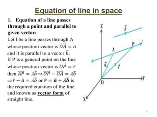 Equation of line in space
1. Equation of a line passes
through a point and parallel to
given vector:
Let l be a line passes through A
whose position vector is 𝑂𝐴 = 𝑎
and it is parallel to a vector 𝑏.
If P is a general point on the line
whose position vector is 𝑂𝑃 = 𝑟
then 𝐴𝑃 = 𝑏 𝑂𝑃 − 𝑂𝐴 = 𝑏
𝑟 − 𝑎 = 𝑏 or 𝒓 = 𝒂 + 𝒃 is
the required equation of the line
and known as vector form of
straight line.
8
 