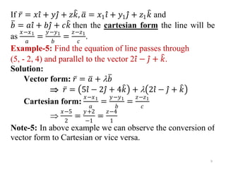 If 𝑟 = 𝑥𝑖 + 𝑦𝑗 + 𝑧𝑘, 𝑎 = 𝑥1𝑖 + 𝑦1𝑗 + 𝑧1𝑘 and
𝑏 = 𝑎𝑖 + 𝑏𝑗 + 𝑐𝑘 then the cartesian form the line will be
as
𝑥−𝑥1
𝑎
=
𝑦−𝑦1
𝑏
=
𝑧−𝑧1
𝑐
.
Example-5: Find the equation of line passes through
(5, - 2, 4) and parallel to the vector 2𝑖 − 𝑗 + 𝑘.
Solution:
Vector form: 𝑟 = 𝑎 + 𝑏
 𝑟 = 5𝑖 − 2𝑗 + 4𝑘 +  2𝑖 − 𝑗 + 𝑘
Cartesian form:
𝑥−𝑥1
𝑎
=
𝑦−𝑦1
𝑏
=
𝑧−𝑧1
𝑐

𝑥−5
2
=
𝑦+2
−1
=
𝑧−4
1
Note-5: In above example we can observe the conversion of
vector form to Cartesian or vice versa.
9
 