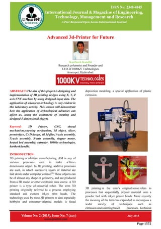 Page 1572
Advanced 3d-Printer for Future
Kartheek Kandhi
Research columnist and Founder and
CEO of 1000KV Technologies
Ameerpet, Hyderabad.
ABSTRACT:The aim of this project is designing and
implementation of 3D printing designs using X, Y, Z
axis CNC machine by using designed input data. The
application of science to technology is very evident in
this laboratory activity. This session will demonstrate
how the application of technological advances can
affect us, using the excitement of creating and
designed 3-dimensional objects.
Keyword: 3D Printer, CNC, thread
mechanism,screwing mechanism, 3d object, slicer,
pronterface, CAD design, stl 3d files,Y-axis assembly,
X-axis assembly, Z-axis assembly, stepper motor,
heated bed assembly, extruder, 1000kv technologies,
kartheekkandhi.
INTRODUCTION
3D printing or additive manufacturing, AM is any of
various processes used to make a three-
dimensional object. In 3D printing, additive processes
are used, in which successive layers of material are
laid down under computer control.[2]
These objects can
be of almost any shape or geometry, and are produced
from a 3D model or other electronic data source. A 3D
printer is a type of industrial robot. The term 3D
printing originally referred to a process employing
standard and custom inkjet print heads. The
technology used by most 3D printers to date especially
hobbyist and consumer-oriented models is fused
deposition modeling, a special application of plastic
extrusion.
3D printing in the term's original sense refers to
processes that sequentially deposit material onto a
powder bed with inkjet printer heads. More recently
the meaning of the term has expanded to encompass a
wider variety of techniques such as
extrusion and sintering based processes. Technical
 