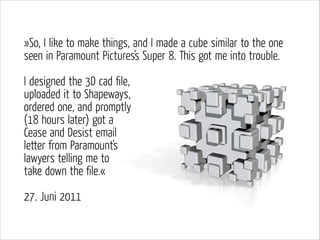 »So, I like to make things, and I made a cube similar to the one
seen in Paramount Pictures's Super 8. This got me into trouble.
!

I designed the 3D cad ﬁle,  
uploaded it to Shapeways,
ordered one, and promptly  
(18 hours later) got a  
Cease and Desist email  
letter from Paramount's
lawyers telling me to
take down the ﬁle.«
!

27. Juni 2011

 