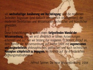 »In wechselseitiger Annäherung und Durchdringung sind die modernen
Techniken kognitiver (und dadurch vermeintlich ›intelligenter‹), die
modernen Denkformen und Wissensarten technischer und künstlicher
geworden.
[…]
Diese Entwicklungen bewirken einen tiefgreifenden Wandel der
Wissensordnung, den wir erst allmählich in seinen Auswirkungen
erkennen und auf den wir bislang nur reagieren. Es kommt darauf an,
dem Wandel der Wissensordnung auf breiter Front mit angemessenen
und ausgearbeiteten philosophischen, politischen und auch technischen
Konzepten schöpferisch zu begegnen, im Hinblick auf die erforderlichen
Ordnungsmaßnahmen.«
!

Helmut Spinner, Die neue Wissensordnung, 1994

 