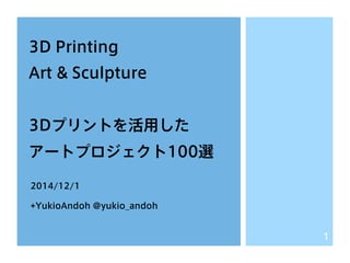 3D Printing 
Art & Sculpture 
3Dプリントを活用した 
アートプロジェクト100選 
2014/12/1 
+YukioAndoh @yukio_andoh 
1 
 