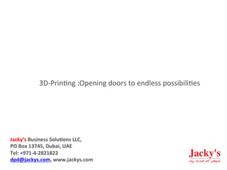  	
  
3D-­‐Prin)ng	
  :Opening	
  doors	
  to	
  endless	
  possibili)es	
  
	
  
Jacky’s	
  Business	
  Solu1ons	
  LLC,	
  
PO	
  Box	
  13745,	
  Dubai,	
  UAE	
  
Tel:	
  +971-­‐4-­‐2821822	
  
dpd@jackys.com,	
  www.jackys.com	
  
 