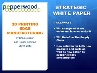 STRATEGIC
                                                        WHITE PAPER
                                                        TAKEAWAYS
   3D PRINTING
      EDGE                                              •   Will change what we
                                                            make and how we make it
  MANUFACTURING
                   by Chris Norman                      •   Will Redefine The Supply
                                                            Chain
                and Patrick Seaman
                        March 2013                      •   New solution for both new
                                                            products and parts as
                                                            well as new option to
                                                            support legacy
                                                            infrastructure




Pepperwood Partners© All Rights Reserved   March 2013                              Page 1
 
