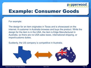 Example: Consumer Goods
      For example:

      The design for an item originates in Texas and is showcased on the
      internet. A customer in Australia browses and buys the product. While the
      design for the item is in the USA, the item is Edge Manufactured in
      Australia, so there are no USA sales taxes, international shipping, or
      import/customs duties.

      Suddenly, the US company is competitive in Australia.




Pepperwood Partners© All Rights Reserved   March 2013                             Page 10
 