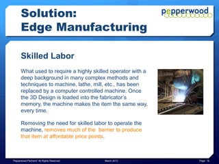 Solution:
      Edge Manufacturing

      Skilled Labor
      What used to require a highly skilled operator with a
      deep background in many complex methods and
      techniques to machine, lathe, mill, etc., has been
      replaced by a computer controlled machine. Once
      the 3D Design is loaded into the fabricator’s
      memory, the machine makes the item the same way,
      every time.

      Removing the need for skilled labor to operate the
      machine, removes much of the barrier to produce
      that item at affordable price points.



Pepperwood Partners© All Rights Reserved   March 2013         Page 18
 
