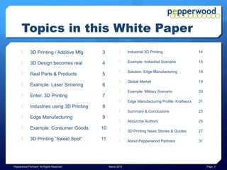 Topics in this White Paper
            3D Printing / Additive Mfg     3                Industrial 3D Printing                  14

            3D Design becomes real         4                Example: Industrial Scenario            15

                                                             Solution: Edge Manufacturing            16
            Real Parts & Products          5
                                                             Global Market                           19
            Example: Laser Sintering       6
                                                             Example: Military Scenario              20
            Enter: 3D Printing             7
                                                             Edge Manufacturing Profile: Kraftwurx   21
            Industries using 3D Printing   8
                                                             Summary & Conclusions                   23
            Edge Manufacturing             9
                                                             About the Authors                       25
            Example: Consumer Goods        10               3D Printing News Stories & Quotes       27
            3D Printing “Sweet Spot”       11               About Pepperwood Partners               31




Pepperwood Partners© All Rights Reserved         March 2013                                                Page 2
 