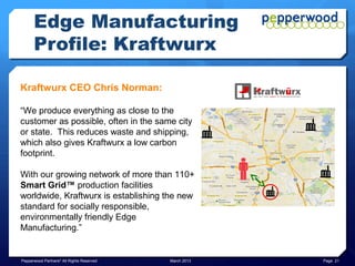 Edge Manufacturing
      Profile: Kraftwurx

Kraftwurx CEO Chris Norman:

“We produce everything as close to the
customer as possible, often in the same city
or state. This reduces waste and shipping,
which also gives Kraftwurx a low carbon
footprint.

With our growing network of more than 110+
Smart Grid™ production facilities
worldwide, Kraftwurx is establishing the new
standard for socially responsible,
environmentally friendly Edge
Manufacturing.”


Pepperwood Partners© All Rights Reserved   March 2013   Page 21
 