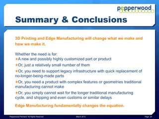 Summary & Conclusions
 ★ 3D Printed parts can be made to be as strong, or stronger, than parts
   made via traditional manufacturing methods
 ★ Parts can be made in hours or days, compared to weeks or even months
   with traditional methods, with cost savings up to 10x or more
 ★ The finished 3D Printed product, such as aviation components, can be
   up to 60% lighter, compared to traditionally machined part
 ★ Can be complete one-piece item, without need for welds or fasteners
 ★ 3D Printing does not require the tooling, setup and experienced and
   skilled labor that traditional manufacturing methods require
 ★ Can build new classes of items with complex geometries that are not
   possible with traditional methods
 ★ The time to take a digital design from concept to production is dropping,
   with some estimates it will drop another 50%-80%
Pepperwood Partners© All Rights Reserved   March 2013                          Page 24
 