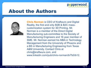 Summary & Conclusions

      3D Printing and Edge Manufacturing will change what we make and
      how we make it.

      Whether the need is for:
      ★A new and possibly highly customized part or product
      ★Or, just a relatively small number of them
      ★Or, you need to support legacy infrastructure with quick replacement of
      no-longer-being-made parts
      ★Or, you need a product with complex features or geometries traditional
      manufacturing cannot make
      ★Or, you simply cannot wait for the longer traditional manufacturing
      cycle, and shipping and even customs or similar delays

      Edge Manufacturing fundamentally changes the equation.

Pepperwood Partners© All Rights Reserved   March 2013                            Page 25
 