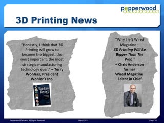 3D Printing News

                                                         “3D printing is going to be a
         Is this “the PC all over again?”
                                                         huge industry because it's much
         Machines that turn digital
                                                         more efficient than traditional
         objects (bits) into physical
                                                         manufacturing. The main
         objects are “Pioneering a whole
                                                         reason is that the current way
         new way of making things – one
                                                         to manufacture things is to chip
         that could rewrite the rules of
                                                         away at a block or sheets of raw
         manufacturing in much the
                                                         material, whereas 3D printing
         same way that the PC laid
                                                         adds raw material as needed.
         waste to traditional computing”
                                                         Current manufacturing
         – The Economist
                                                         processes create as much as
                                                         90% waste.”
                                                         – Business Insider


Pepperwood Partners© All Rights Reserved    March 2013                                      Page 28
 