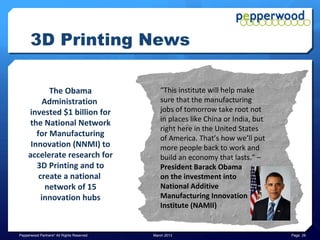 3D Printing News

                                                         “Why I left Wired
            “Honestly, I think that 3D                      Magazine –
               Printing will grow to                    3D Printing Will Be
             become the biggest, the                     Bigger Than The
            most important, the most                          Web.”
             strategic manufacturing                     – Chris Anderson
            technology ever,” – Terry                        former
               Wohlers, President                        Wired Magazine
                  Wohler’s Inc.                           Editor in Chief




Pepperwood Partners© All Rights Reserved   March 2013                         Page 29
 