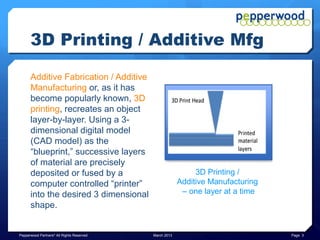 3D Printing / Additive Mfg

      Additive Fabrication / Additive
      Manufacturing or, as it has
      become popularly known, 3D
      Printing, recreates an object
      layer-by-layer. Using a 3-
      dimensional digital model
      (CAD model) as the
      “blueprint,” successive layers
      of material are precisely
      deposited or fused by a                                3D Printing /
      computer controlled “printer”                     Additive Manufacturing
      into the desired 3 dimensional                     – one layer at a time
      shape.


Pepperwood Partners© All Rights Reserved   March 2013                            Page 3
 