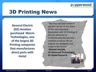 3D Printing News

             The Obama                        “This institute will help make
           Administration                     sure that the manufacturing
     invested $1 billion for                  jobs of tomorrow take root not
                                              in places like China or India, but
     the National Network
                                              right here in the United States
        for Manufacturing                     of America. That’s how we’ll put
      Innovation (NNMI) to                    more people back to work and
     accelerate research for                  build an economy that lasts.” –
        3D Printing and to                    President Barack Obama
         create a national                    on the investment into
            network of 15                     National Additive
          innovation hubs                     Manufacturing Innovation
                                              Institute (NAMII)


Pepperwood Partners© All Rights Reserved   March 2013                              Page 30
 