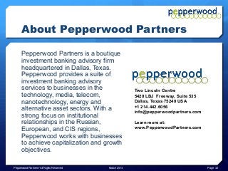 About Pepperwood Partners

      Pepperwood Partners is a boutique
      investment banking advisory firm
      headquartered in Dallas, Texas.
      Pepperwood provides a suite of
      investment banking advisory
      services to businesses in the                     Two Lincoln Centre
      technology, media, telecom,                       5420 LBJ Freeway, Suite 535
      nanotechnology, energy and                        Dallas, Texas 75240 USA
                                                        +1 214.442.6056
      alternative asset sectors. With a                 info@pepperwoodpartners.com
      strong focus on institutional
      relationships in the Russian,                     Learn more at:
      European, and CIS regions,                        www.PepperwoodPartners.com
      Pepperwood works with businesses
      to achieve capitalization and growth
      objectives.

Pepperwood Partners© All Rights Reserved   March 2013                                 Page 32
 
