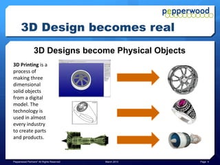 3D Design becomes real
                 3D Designs become Physical Objects
3D Printing is a
process of
making three
dimensional
solid objects
from a digital
model. The
technology is
used in almost
every industry
to create parts
and products.



Pepperwood Partners© All Rights Reserved   March 2013   Page 4
 