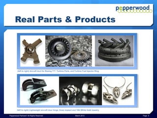Real Parts & Products




         (left to right) Aircraft duct for Boeing 777, Turbine Parts, and Turbine Fuel Injector Ring




         (left to right) Lightweight aircraft door hinge, Knee implant and 10kt White Gold Jewelry

Pepperwood Partners© All Rights Reserved                                 March 2013                    Page 5
 