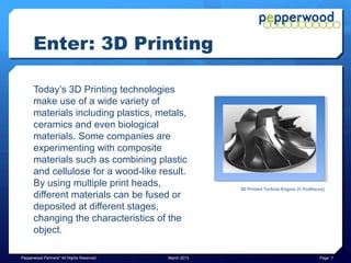 Enter: 3D Printing

      Today’s 3D Printing technologies
      make use of a wide variety of
      materials including plastics, metals,
      ceramics and even biological
      materials. Some companies are
      experimenting with composite
      materials such as combining plastic
      and cellulose for a wood-like result.
      By using multiple print heads,                    3D Printed Turbine Engine (© Kraftwurx)
      different materials can be fused or
      deposited at different stages,
      changing the characteristics of the
      object.

Pepperwood Partners© All Rights Reserved   March 2013                                       Page 7
 