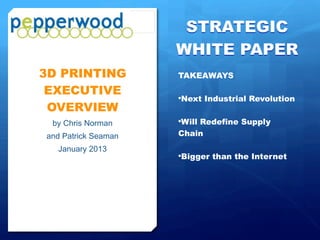 STRATEGIC
                                                          WHITE PAPER
                                                          3D PRINTING TAKEAWAYS
           3D PRINTING
            EXECUTIVE                                     •   It is the “Next Industrial
                                                              Revolution”
            OVERVIEW
                   by Chris Norman                        •   It Will Redefine The
                                                              Supply Chain
                and Patrick Seaman
                      January 2013                        •   It is a Concept that is
                                                              “Bigger than the Web”




Pepperwood Partners© All Rights Reserved   January 2013                                 Page 1
 