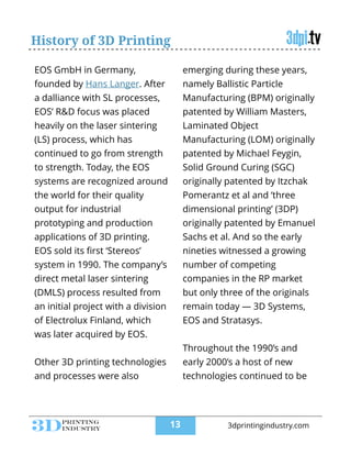 History of 3D Printing
EOS GmbH in Germany,
founded by Hans Langer. After
a dalliance with SL processes,
EOS’ R&D focus was placed
heavily on the laser sintering
(LS) process, which has
continued to go from strength
to strength. Today, the EOS
systems are recognized around
the world for their quality
output for industrial
prototyping and production
applications of 3D printing.
EOS sold its ﬁrst ‘Stereos’
system in 1990. The company’s
direct metal laser sintering
(DMLS) process resulted from
an initial project with a division
of Electrolux Finland, which
was later acquired by EOS.
!
Other 3D printing technologies
and processes were also
emerging during these years,
namely Ballistic Particle
Manufacturing (BPM) originally
patented by William Masters,
Laminated Object
Manufacturing (LOM) originally
patented by Michael Feygin,
Solid Ground Curing (SGC)
originally patented by Itzchak
Pomerantz et al and ‘three
dimensional printing’ (3DP)
originally patented by Emanuel
Sachs et al. And so the early
nineties witnessed a growing
number of competing
companies in the RP market
but only three of the originals
remain today — 3D Systems,
EOS and Stratasys.
!
Throughout the 1990’s and
early 2000’s a host of new
technologies continued to be
!13 3dprintingindustry.com
 