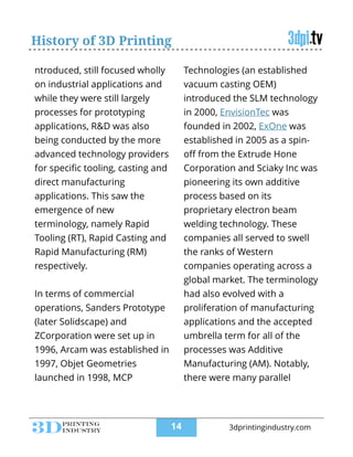 History of 3D Printing
ntroduced, still focused wholly
on industrial applications and
while they were still largely
processes for prototyping
applications, R&D was also
being conducted by the more
advanced technology providers
for speciﬁc tooling, casting and
direct manufacturing
applications. This saw the
emergence of new
terminology, namely Rapid
Tooling (RT), Rapid Casting and
Rapid Manufacturing (RM)
respectively.
!
In terms of commercial
operations, Sanders Prototype
(later Solidscape) and
ZCorporation were set up in
1996, Arcam was established in
1997, Objet Geometries
launched in 1998, MCP
Technologies (an established
vacuum casting OEM)
introduced the SLM technology
in 2000, EnvisionTec was
founded in 2002, ExOne was
established in 2005 as a spin-
oﬀ from the Extrude Hone
Corporation and Sciaky Inc was
pioneering its own additive
process based on its
proprietary electron beam
welding technology. These
companies all served to swell
the ranks of Western
companies operating across a
global market. The terminology
had also evolved with a
proliferation of manufacturing
applications and the accepted
umbrella term for all of the
processes was Additive
Manufacturing (AM). Notably,
there were many parallel
!14 3dprintingindustry.com
 
