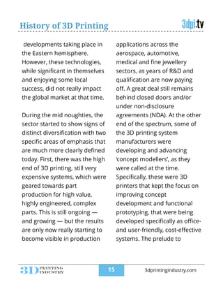 History of 3D Printing
developments taking place in
the Eastern hemisphere.
However, these technologies,
while signiﬁcant in themselves
and enjoying some local
success, did not really impact
the global market at that time.
!
During the mid noughties, the
sector started to show signs of
distinct diversiﬁcation with two
speciﬁc areas of emphasis that
are much more clearly deﬁned
today. First, there was the high
end of 3D printing, still very
expensive systems, which were
geared towards part
production for high value,
highly engineered, complex
parts. This is still ongoing —
and growing — but the results
are only now really starting to
become visible in production
applications across the
aerospace, automotive,
medical and ﬁne jewellery
sectors, as years of R&D and
qualiﬁcation are now paying
oﬀ. A great deal still remains
behind closed doors and/or
under non-disclosure
agreements (NDA). At the other
end of the spectrum, some of
the 3D printing system
manufacturers were
developing and advancing
‘concept modellers’, as they
were called at the time.
Speciﬁcally, these were 3D
printers that kept the focus on
improving concept
development and functional
prototyping, that were being
developed speciﬁcally as oﬃce-
and user-friendly, cost-eﬀective
systems. The prelude to
!15 3dprintingindustry.com
 
