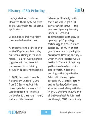 History of 3D Printing
today’s desktop machines.
However, these systems were
all still very much for industrial
applications.
!
Looking back, this was really
the calm before the storm.
!
At the lower end of the market
— the 3D printers that today
are seen as being in the mid
range — a price war emerged
together with incremental
improvements in printing
accuracy, speed and materials.
!
In 2007, the market saw the
ﬁrst system under $10,000
from 3D Systems, but this
never quite hit the mark that it
was supposed to. This was
partly due to the system itself,
but also other market
inﬂuences. The holy grail at
that time was to get a 3D
printer under $5000 — this
was seen by many industry
insiders, users and
commentators as the key to
opening up 3D printing
technology to a much wider
audience. For much of that
year, the arrival of the highly-
anticipated Desktop Factory —
which many predicted would
be the fulﬁllment of that holy
grail — was heralded as the
one to watch. It came to
nothing as the organization
faltered in the run up to
production. Desktop Factory
and its leader, Cathy Lewis,
were acquired, along with the
IP, by 3D Systems in 2008 and
all but vanished. As it turned
out though, 2007 was actually
!16 3dprintingindustry.com
 